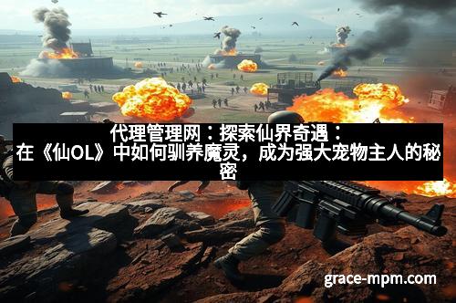 代理管理网：探索仙界奇遇：在《仙OL》中如何驯养魔灵，成为强大宠物主人的秘密